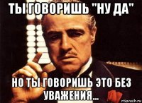 ты говоришь "ну да" но ты говоришь это без уважения...