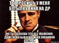 ты просишь у меня бутылку вина на др но ты делаешь это без уважения, даже не называешь меня любимой сестрой