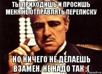 ты приходишь и просишь меня не отправлять переписку но ничего не делаешь взамен. не надо так :(