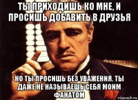 ты приходишь ко мне, и просишь добавить в друзья но ты просишь без уважения. ты даже не называешь себя моим фанатом