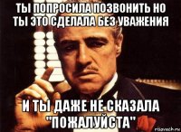 ты попросила позвонить но ты это сделала без уважения и ты даже не сказала "пожалуйста"