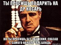 ты просишь подарить на др косарь но ты просишь без уважения, сказав с самого начала "алё,блядь"