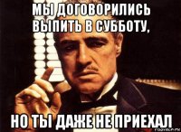 мы договорились выпить в субботу, но ты даже не приехал