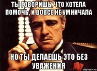 ты говоришь, что хотела помочь, и вовсе не умничала но ты делаешь это без уважения