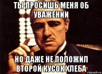 ты просишь меня об уважении но даже не положил второй кусок хлеба