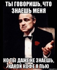 ты говоришь, что знаешь меня но ты даже не знаешь, какой кофе я пью