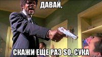 давай, скажи еще раз so, сука