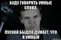 буду говорить умные слова, пускай быдло думает, что я умный