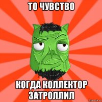 то чувство когда коллектор затроллил