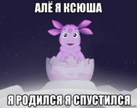 алё я ксюша я родился я спустился