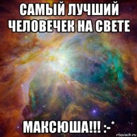 самый лучший человечек на свете максюша!!! :-*