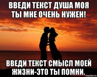 введи текст душа моя ты мне очень нужен! введи текст смысл моей жизни-это ты помни.