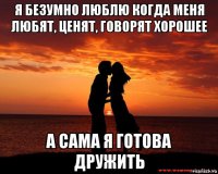 я безумно люблю когда меня любят, ценят, говорят хорошее а сама я готова дружить