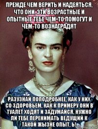 прежде чем верить и надеяться, что они, эти возрастные и опытные тебе чем-то помогут и чем-то вознаградят разузнай поподробнее, как у них со здоровьем, как к примеру они в туалет ходят и задумайся, нужно ли тебе перенимать ведущий к такой жызне опыт, ь!