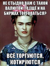 не стыдно вам с такой валютой-то ещё и на биржах торговаться? всё торгуются, котируются