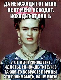 да не исходит от меня, не от меня исходит, исходит от вас, ь , а от меня рикошетит, идиоты, ри-ко-ше-тит! уж в таком-то возрасте пора бы это понимааать, вашу мать!