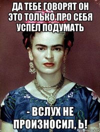 да тебе говорят он это только про себя успел подумать - вслух не произносил, ь!