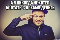 а я никогда не хотел болтать с лохами деньги 
