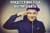 придется мне тебя воспитывать 
