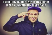 сможешь наспор сунуть лампочку в рот и вынуть или тебе слабо 