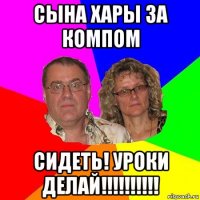 сына хары за компом сидеть! уроки делай!!!!!!!!!!