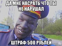 да мне насрать что ты не нарушал штраф 500 рублей