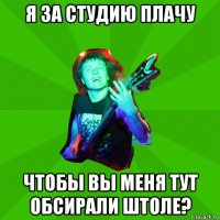 я за студию плачу чтобы вы меня тут обсирали штоле?