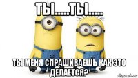 ты.....ты..... ты меня спрашиваешь как это делается?