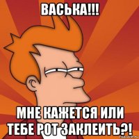 васька!!! мне кажется или тебе рот заклеить?!