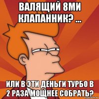 валящий 8ми клапанник? ... или в эти деньги турбо в 2 раза мощнее собрать?