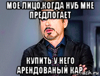 мое лицо,когда нуб мне предлогает купить у него арендованый кар