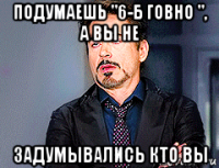 подумаешь "6-б говно ", а вы не задумывались кто вы