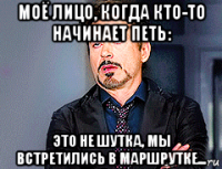 моё лицо, когда кто-то начинает петь: это не шутка, мы встретились в маршрутке...