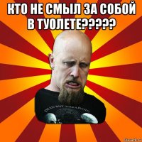 кто не смыл за собой в туолете????? 