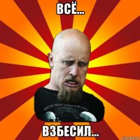 всё... взбесил...