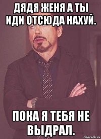 дядя женя а ты иди отсюда нахуй. пока я тебя не выдрал.