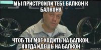 мы пристроили тебе балкон к балкону чтоб ты мог ходить на балкон, когда идешь на балкон