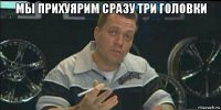 мы прихуярим сразу три головки 