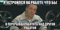 я устроился на работу, что бы в перерывах работать над другой работой