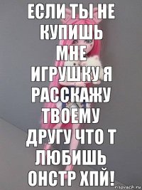 Если ты не купишь мне игрушку я расскажу твоему другу что т любишь онстр хпй!