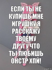 Если ты не купишь мне игрушку я расскажу твоему другу что ты любишь онстр хпй!