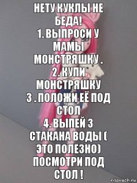 Нету куклы не беда!
1. Выпроси у мамы монстряшку .
2. Купи монстряшку
3 . Положи её под стол
4. Выпей 3 стакана воды ( это полезно)
Посмотри под стол !