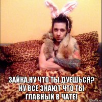  зайка,ну что ты дуешься? ну все знают что ты главный в чате!