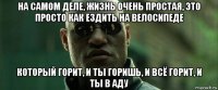 на самом деле, жизнь очень простая, это просто как ездить на велосипеде который горит, и ты горишь, и всё горит, и ты в аду