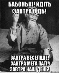 бабонькі! йдіть завтра в дб! завтра веселіше! завтра мега паті! завтра наш день!