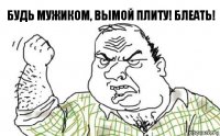 Будь мужиком, вымой плиту! Блеать!