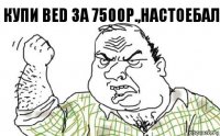 Купи bed за 7500р.,настоебал