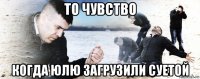 то чувство когда юлю загрузили суетой