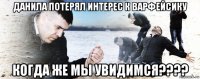 данила потерял интерес к варфейсику когда же мы увидимся????