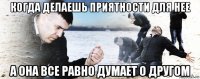 когда делаешь приятности для нее а она все равно думает о другом